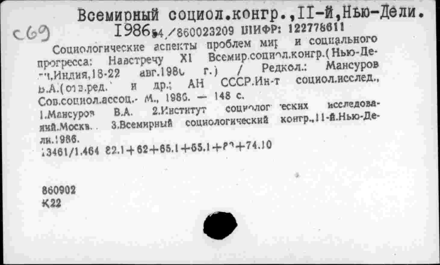 ﻿Навстречу XI авг.1980 и
и социального
Всемир.социол.конгрд Нью-це-г,-.	/ Редкол.: Мансуров
АН СССР.Ин-т социол.исслед.,
Всемирный социол.конгр.,11-й,Нью-Дели
1986&4 /860023209 ШИФР: 122778611
Социологические аспекты иробле» «I,М-Ц-прогресса:
"».Индия, 18-22
ь.А.(опз.ред.' и др.;
Сов.соииол.ассоц.- М., 1980. — '*» с.
I .Мвнсуроч яий.Москв.
ли.'.986.
13461/1.464
"в.А. г.Кнстктут социолог еских З.Всемирний социологический контр., 11-й.Нью д
82.1 ■+62+65.1+65.И-Р',+74.10
860902 К22